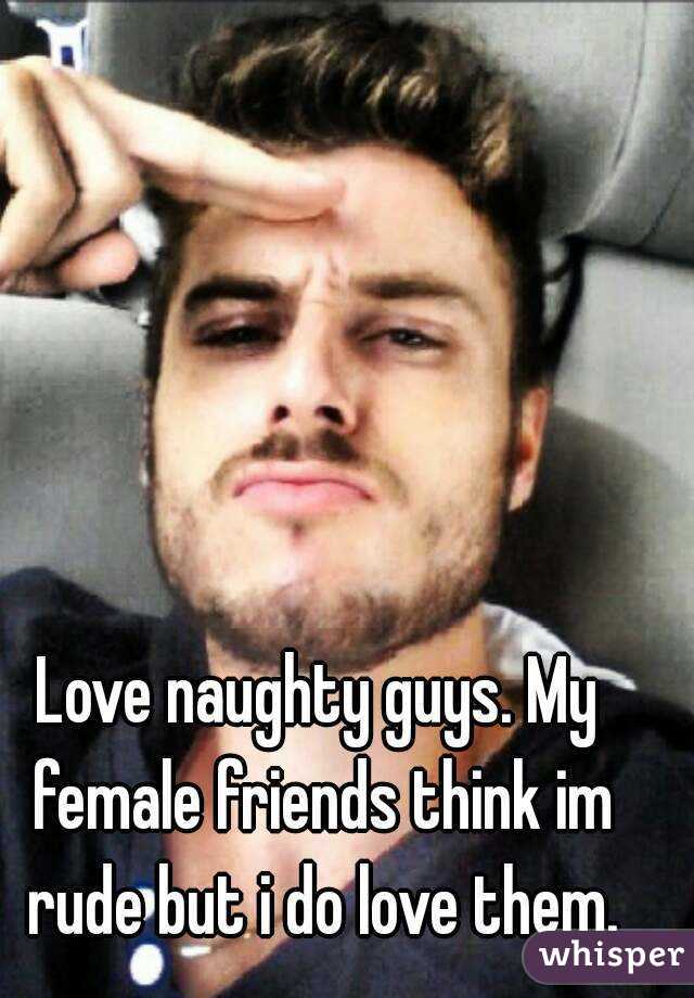 Love naughty guys. My female friends think im rude but i do love them.