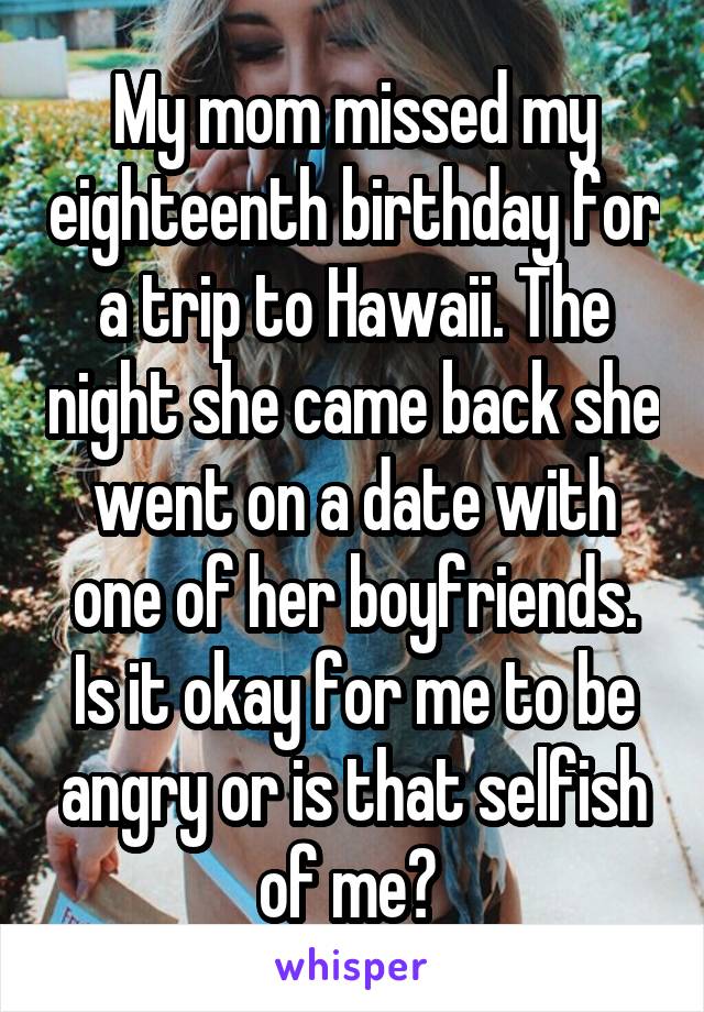 My mom missed my eighteenth birthday for a trip to Hawaii. The night she came back she went on a date with one of her boyfriends. Is it okay for me to be angry or is that selfish of me? 