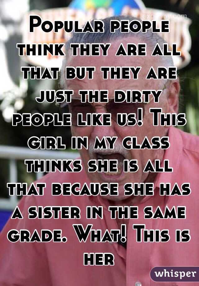 Popular people think they are all that but they are just the dirty people like us! This girl in my class thinks she is all that because she has a sister in the same grade. What! This is her