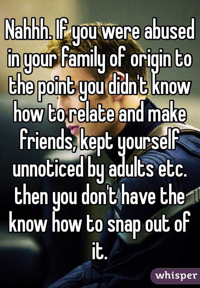 Nahhh. If you were abused in your family of origin to the point you didn't know how to relate and make friends, kept yourself unnoticed by adults etc. then you don't have the know how to snap out of it.