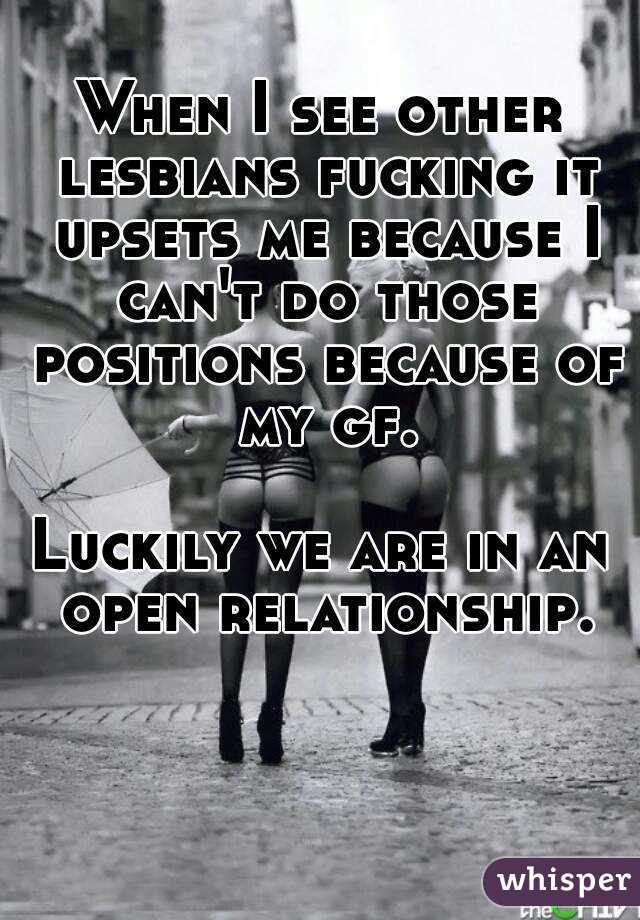 When I see other lesbians fucking it upsets me because I can't do those positions because of my gf.

Luckily we are in an open relationship.