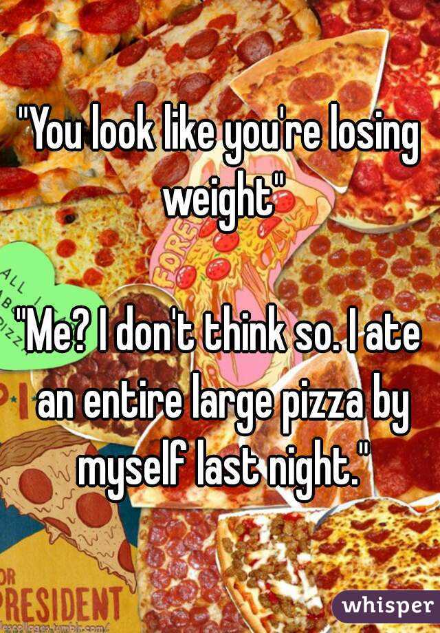 "You look like you're losing weight"

"Me? I don't think so. I ate an entire large pizza by myself last night."