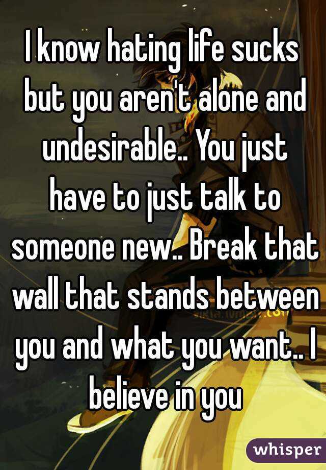 I know hating life sucks but you aren't alone and undesirable.. You just have to just talk to someone new.. Break that wall that stands between you and what you want.. I believe in you