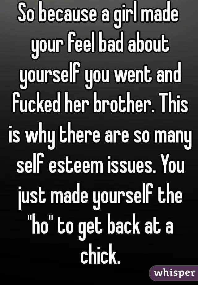 So because a girl made your feel bad about yourself you went and fucked her brother. This is why there are so many self esteem issues. You just made yourself the "ho" to get back at a chick.