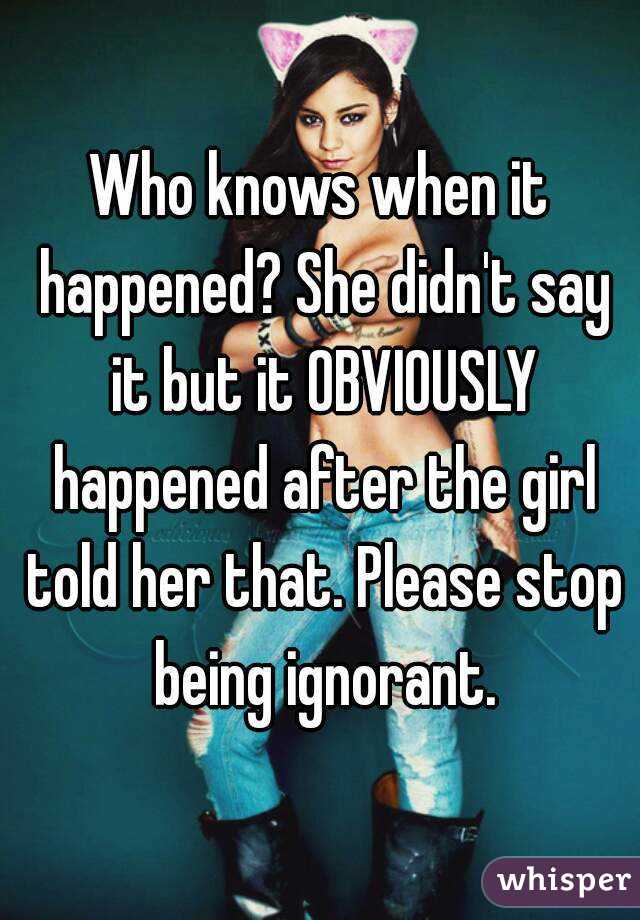 Who knows when it happened? She didn't say it but it OBVIOUSLY happened after the girl told her that. Please stop being ignorant.