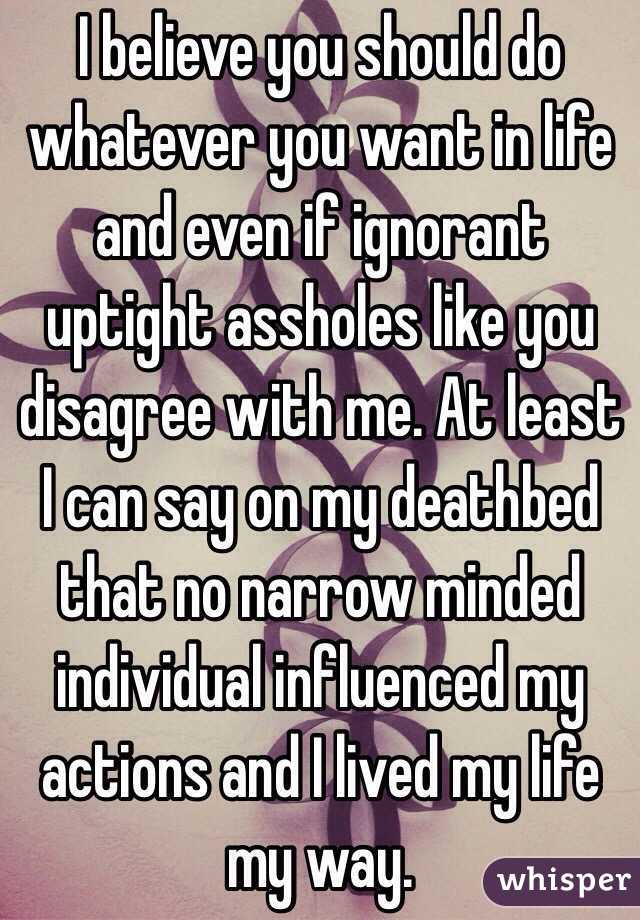 I believe you should do whatever you want in life and even if ignorant uptight assholes like you disagree with me. At least I can say on my deathbed that no narrow minded individual influenced my actions and I lived my life my way. 