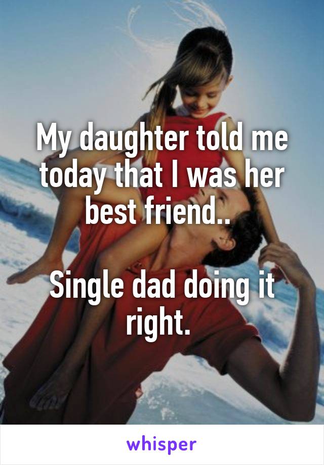 My daughter told me today that I was her best friend.. 

Single dad doing it right. 