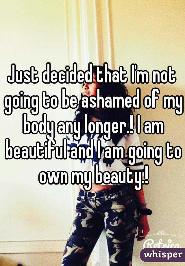 Just decided that I'm not going to be ashamed of my body any longer.! I am beautiful and I am going to own my beauty.!