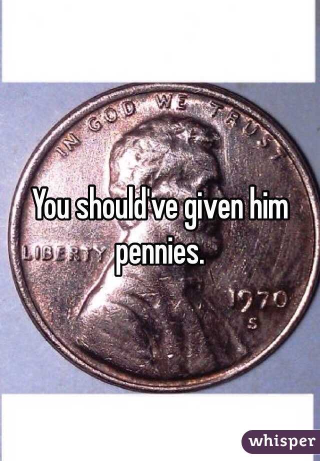 You should've given him pennies.