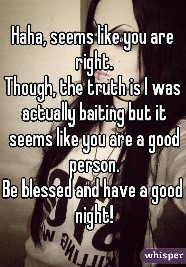 Haha, seems like you are right.
Though, the truth is I was actually baiting but it seems like you are a good person.
Be blessed and have a good night!