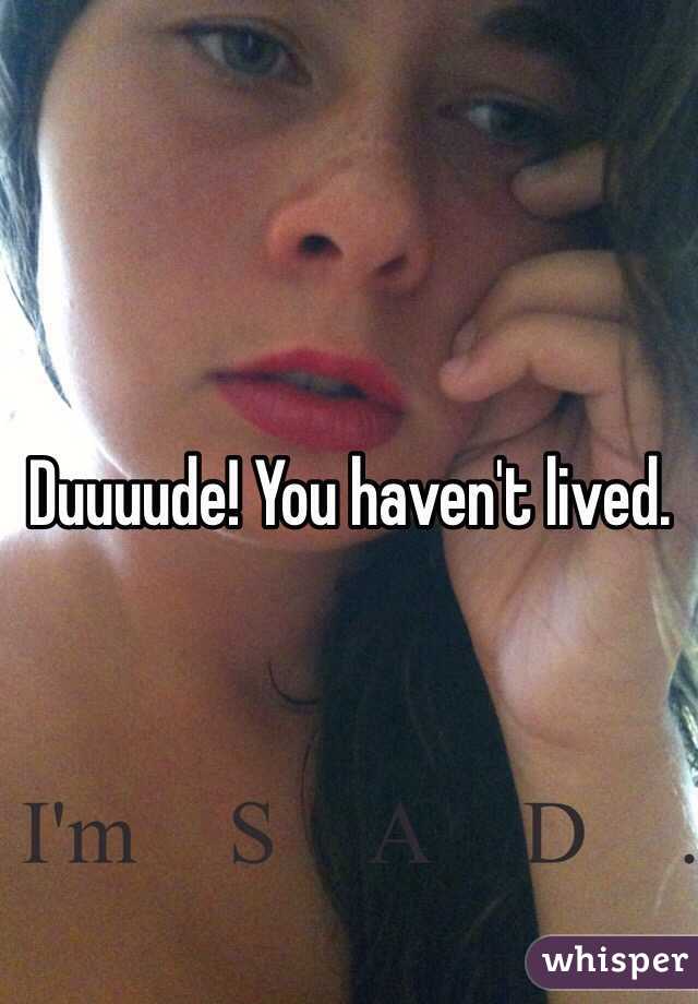 Duuuude! You haven't lived.