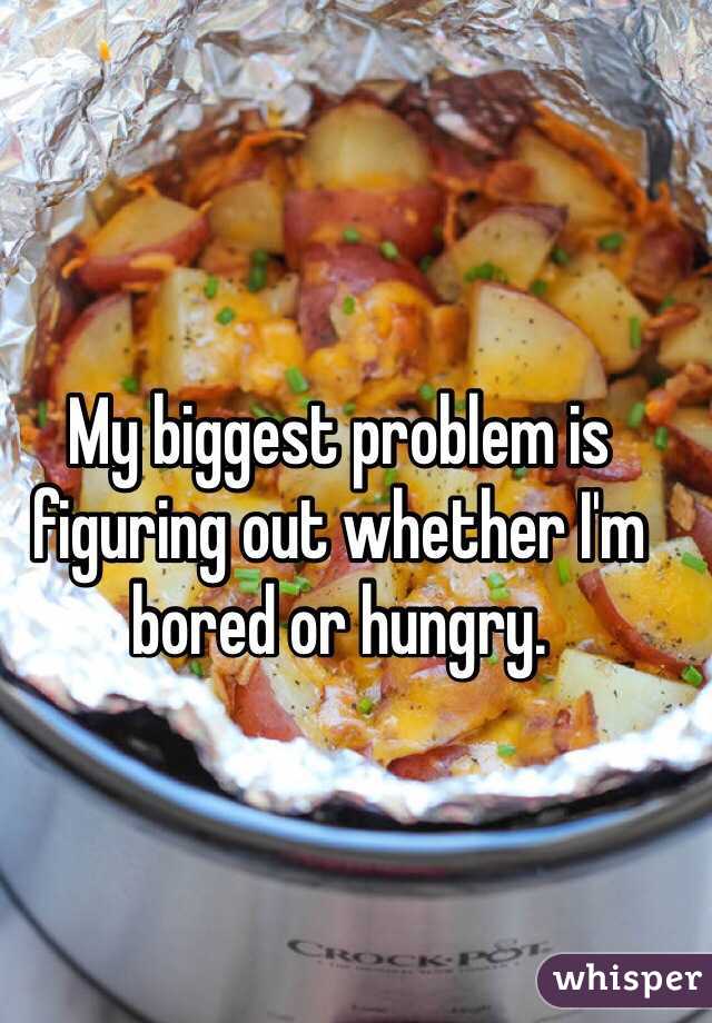 My biggest problem is figuring out whether I'm bored or hungry. 