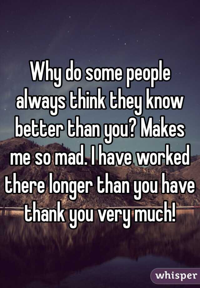 Why do some people always think they know better than you? Makes me so mad. I have worked there longer than you have thank you very much!