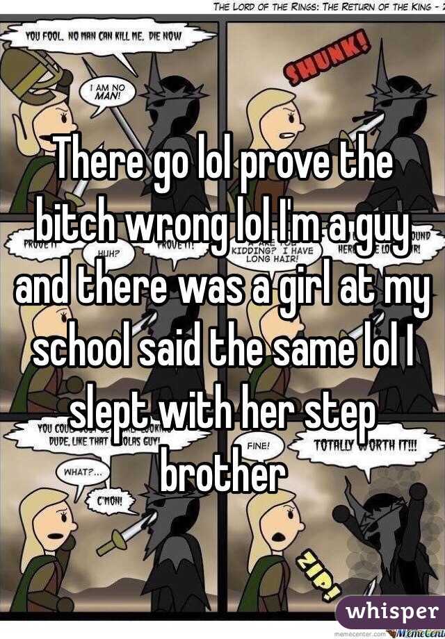 There go lol prove the bitch wrong lol I'm a guy and there was a girl at my school said the same lol I slept with her step brother 