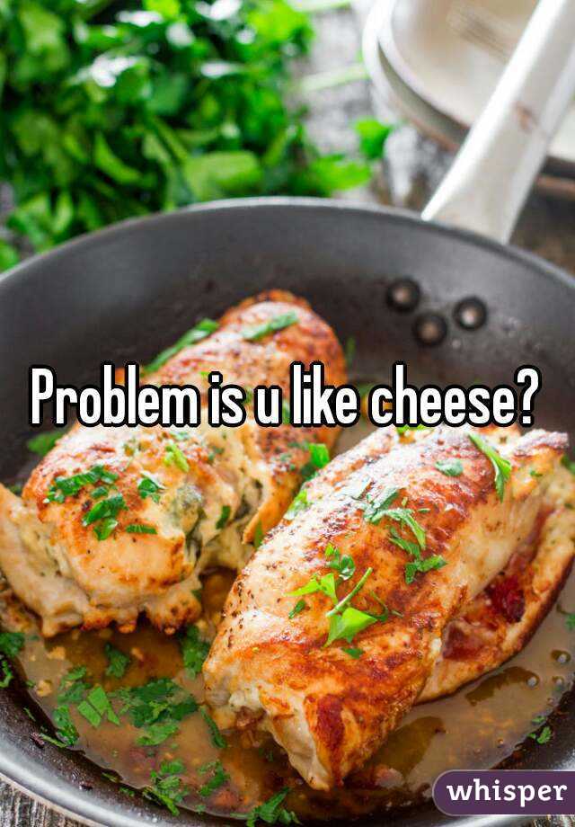 Problem is u like cheese?