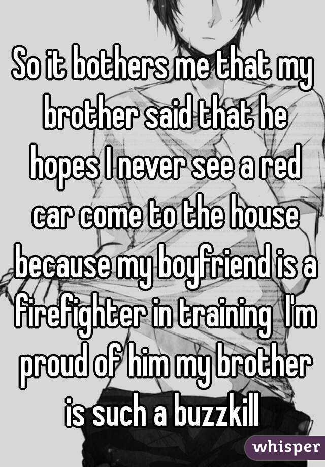 So it bothers me that my brother said that he hopes I never see a red car come to the house because my boyfriend is a firefighter in training  I'm proud of him my brother is such a buzzkill 