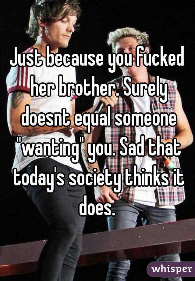 Just because you fucked her brother. Surely doesnt equal someone "wanting" you. Sad that today's society thinks it does. 