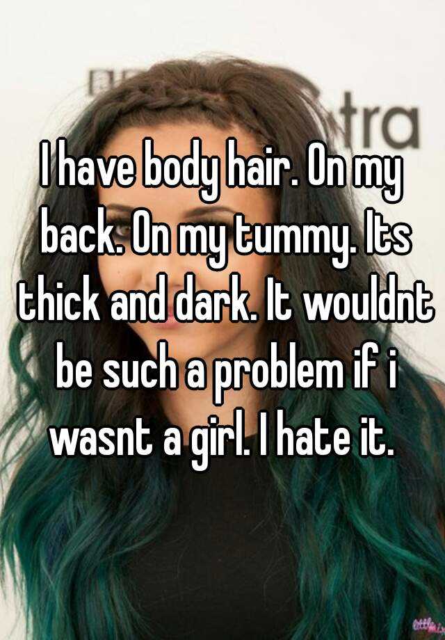 I have body hair. On my back. On my tummy. Its thick and dark. It wouldnt be such a problem if i wasnt a girl. I hate it. 