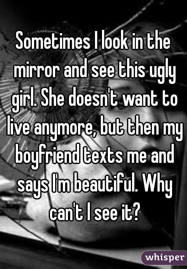 Sometimes I look in the mirror and see this ugly girl. She doesn't want to live anymore, but then my boyfriend texts me and says I'm beautiful. Why can't I see it?