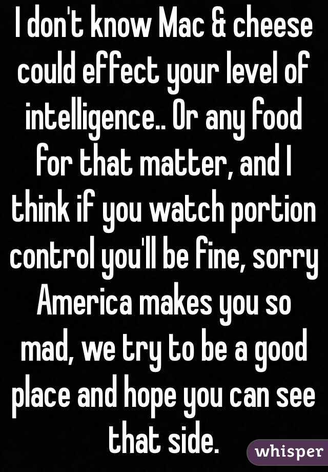 I don't know Mac & cheese could effect your level of intelligence.. Or any food for that matter, and I think if you watch portion control you'll be fine, sorry America makes you so mad, we try to be a good place and hope you can see that side.