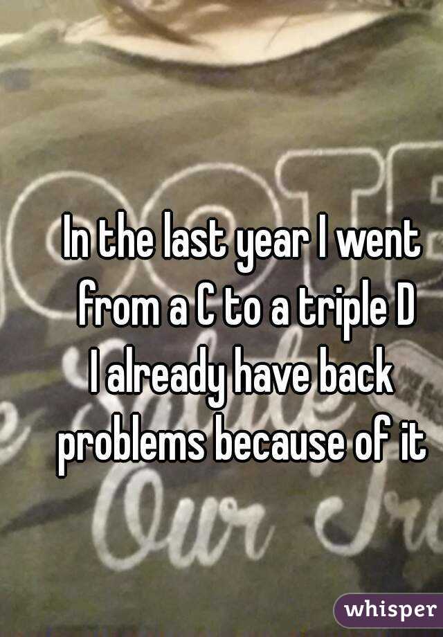 In the last year I went from a C to a triple D
I already have back problems because of it 