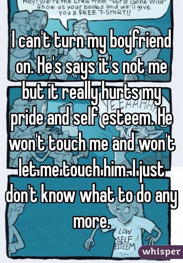 I can't turn my boyfriend on. He's says it's not me but it really hurts my pride and self esteem. He won't touch me and won't let me touch him. I just don't know what to do any more. 