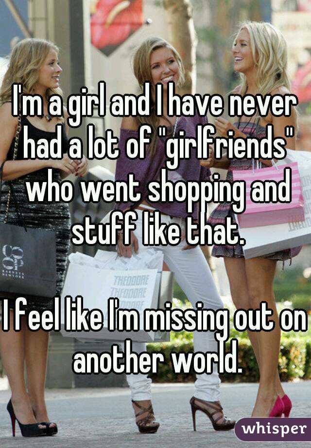 I'm a girl and I have never had a lot of "girlfriends" who went shopping and stuff like that.

I feel like I'm missing out on another world.