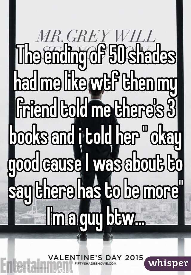 The ending of 50 shades had me like wtf then my friend told me there's 3 books and i told her " okay good cause I was about to say there has to be more" I'm a guy btw...