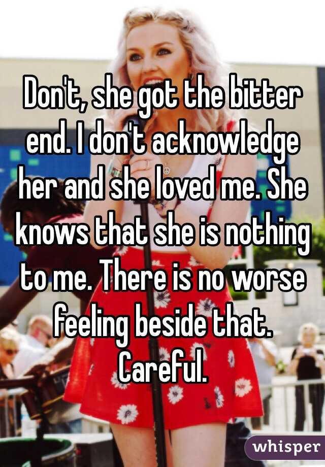 Don't, she got the bitter end. I don't acknowledge her and she loved me. She knows that she is nothing to me. There is no worse feeling beside that. Careful.