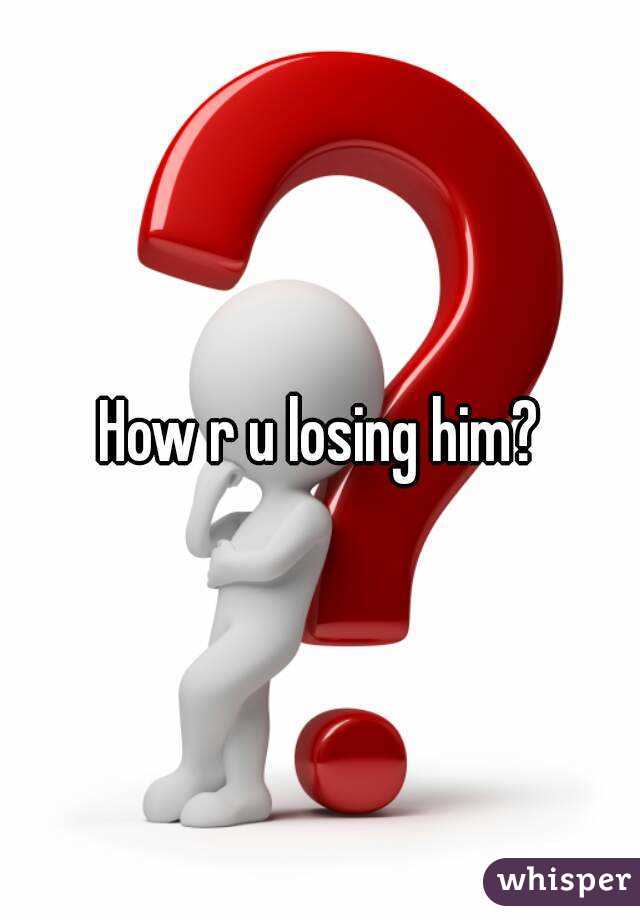 How r u losing him?