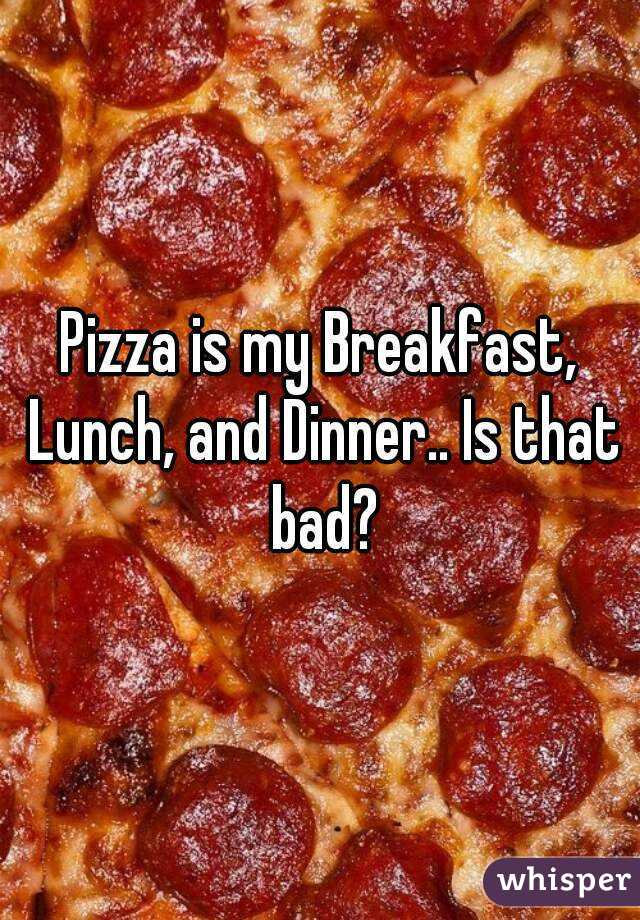 Pizza is my Breakfast, Lunch, and Dinner.. Is that bad?
