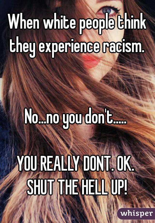 When white people think they experience racism. 


No...no you don't..... 

YOU REALLY DONT. OK. 
SHUT THE HELL UP!