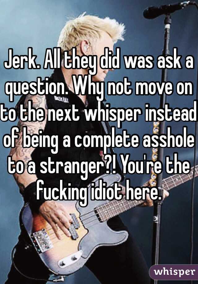 Jerk. All they did was ask a question. Why not move on to the next whisper instead of being a complete asshole to a stranger?! You're the fucking idiot here. 