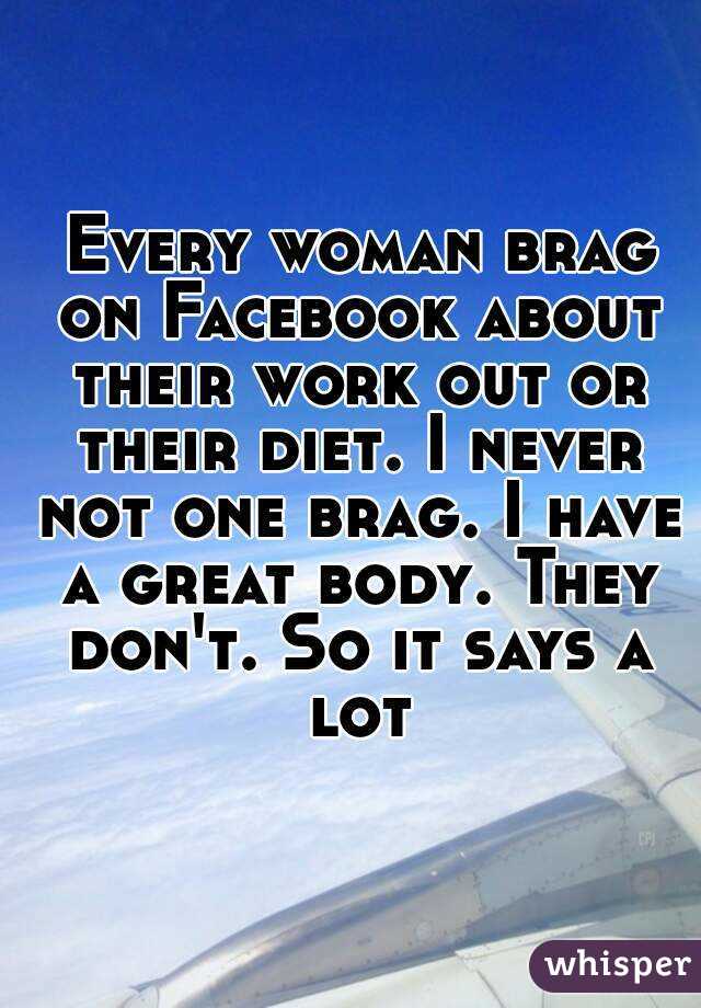  Every woman brag on Facebook about their work out or their diet. I never not one brag. I have a great body. They don't. So it says a lot