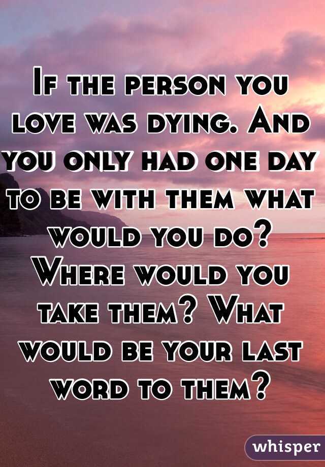 If the person you love was dying. And you only had one day to be with them what would you do? Where would you take them? What would be your last word to them?