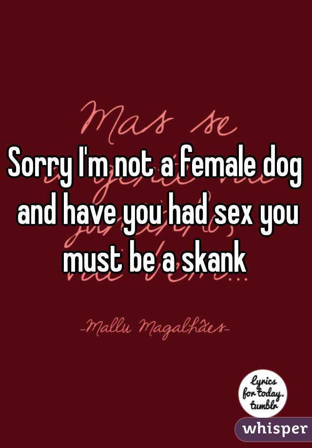Sorry I'm not a female dog and have you had sex you must be a skank 