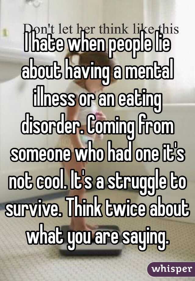 I hate when people lie about having a mental illness or an eating disorder. Coming from someone who had one it's not cool. It's a struggle to survive. Think twice about what you are saying. 