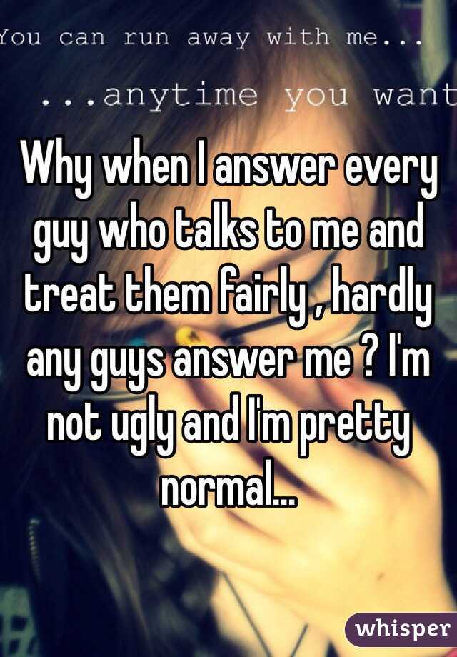 Why when I answer every guy who talks to me and treat them fairly , hardly any guys answer me ? I'm not ugly and I'm pretty normal...