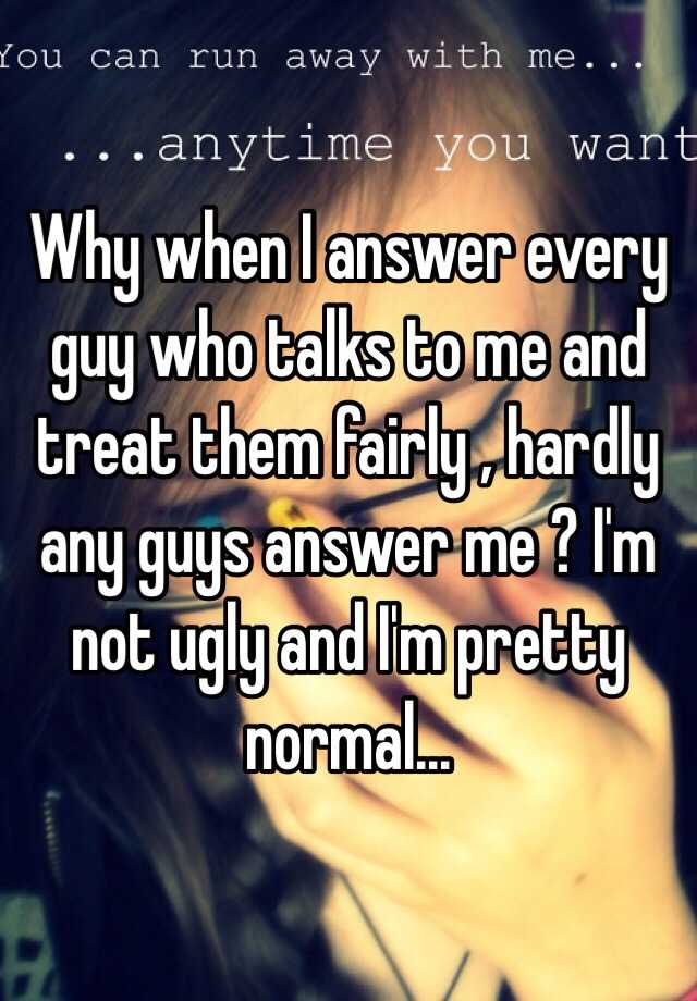 Why when I answer every guy who talks to me and treat them fairly , hardly any guys answer me ? I'm not ugly and I'm pretty normal...