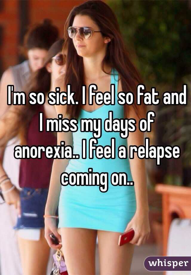 I'm so sick. I feel so fat and I miss my days of anorexia.. I feel a relapse coming on..