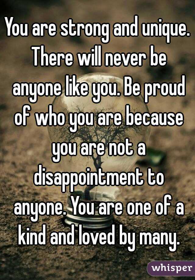 You are strong and unique. There will never be anyone like you. Be proud of who you are because you are not a disappointment to anyone. You are one of a kind and loved by many.