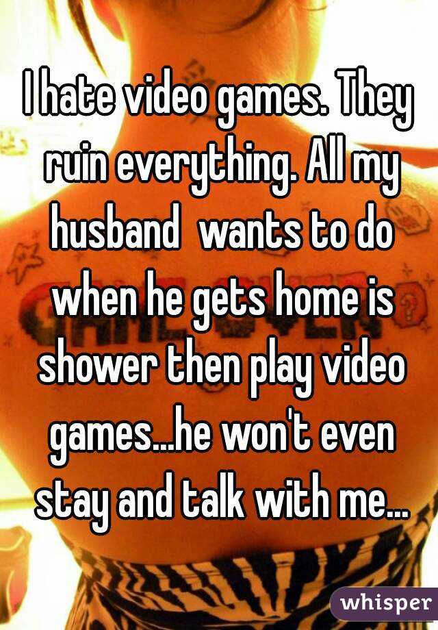 I hate video games. They ruin everything. All my husband  wants to do when he gets home is shower then play video games...he won't even stay and talk with me...