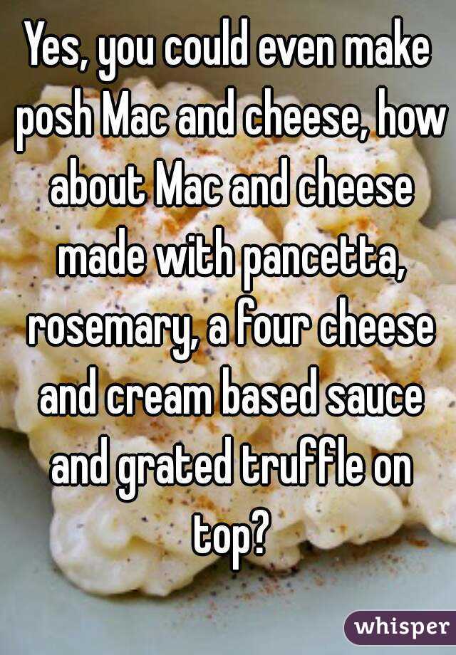 Yes, you could even make posh Mac and cheese, how about Mac and cheese made with pancetta, rosemary, a four cheese and cream based sauce and grated truffle on top?