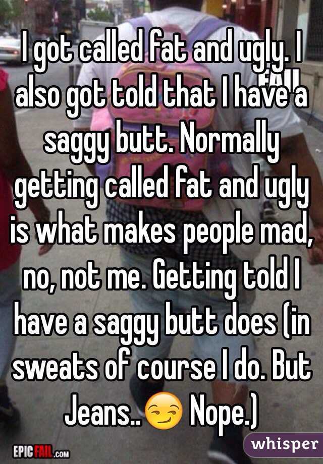 I got called fat and ugly. I also got told that I have a saggy butt. Normally getting called fat and ugly is what makes people mad, no, not me. Getting told I have a saggy butt does (in sweats of course I do. But Jeans..😏 Nope.)