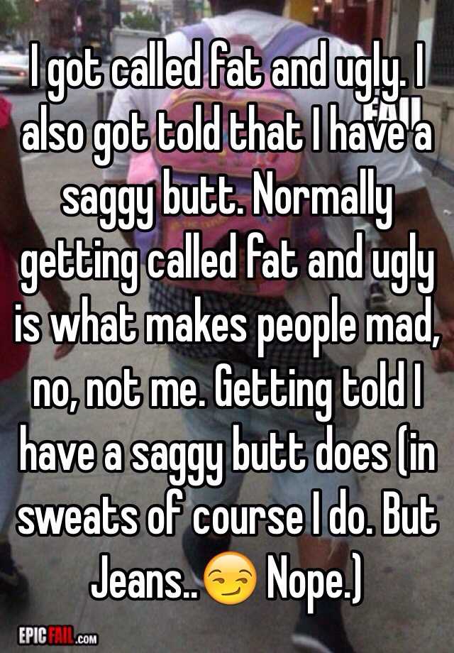 I got called fat and ugly. I also got told that I have a saggy butt. Normally getting called fat and ugly is what makes people mad, no, not me. Getting told I have a saggy butt does (in sweats of course I do. But Jeans..😏 Nope.)