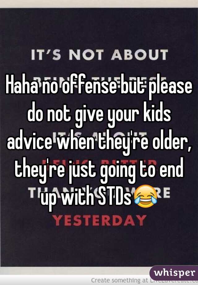 Haha no offense but please do not give your kids advice when they're older, they're just going to end up with STDs😂