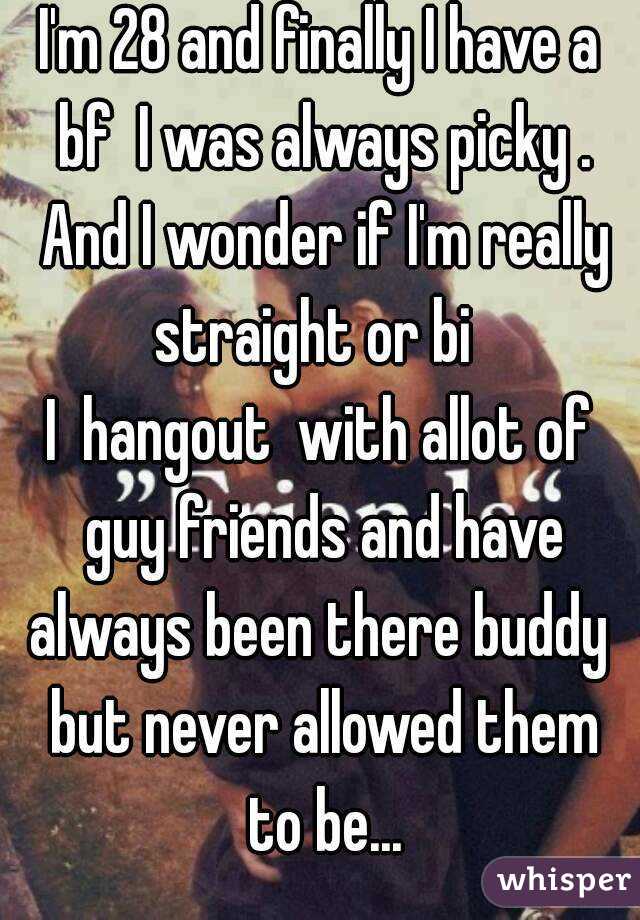 I'm 28 and finally I have a bf  I was always picky . And I wonder if I'm really straight or bi  
I  hangout  with allot of guy friends and have always been there buddy  but never allowed them to be...
