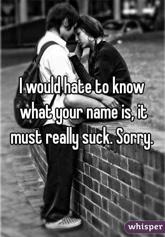 I would hate to know what your name is, it must really suck. Sorry. 