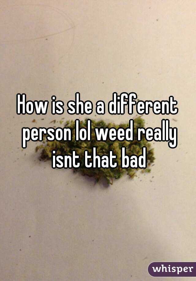 How is she a different person lol weed really isnt that bad