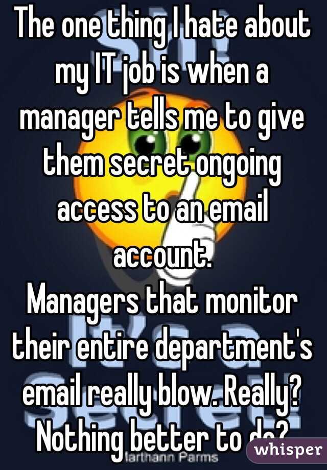 The one thing I hate about my IT job is when a manager tells me to give them secret ongoing access to an email account. 
Managers that monitor their entire department's email really blow. Really? Nothing better to do?
